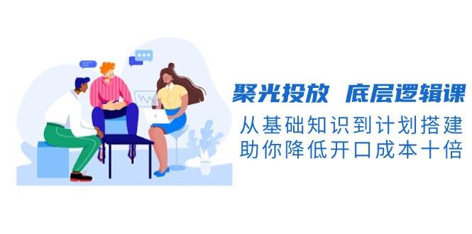 图片[1]_聚光投放底层逻辑课，从基础知识到计划搭建，助你降低开口成本十倍_网创之家